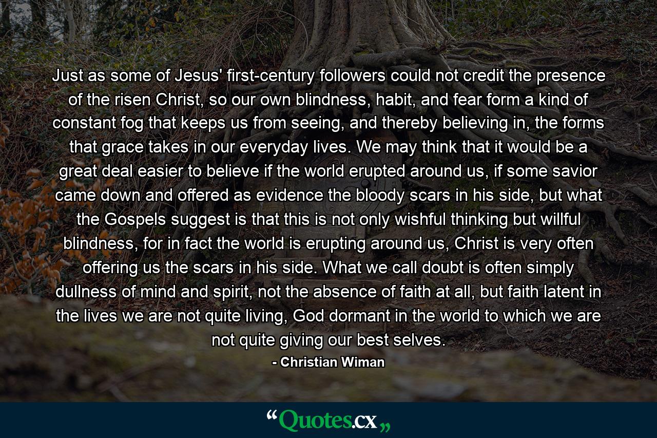 Just as some of Jesus' first-century followers could not credit the presence of the risen Christ, so our own blindness, habit, and fear form a kind of constant fog that keeps us from seeing, and thereby believing in, the forms that grace takes in our everyday lives. We may think that it would be a great deal easier to believe if the world erupted around us, if some savior came down and offered as evidence the bloody scars in his side, but what the Gospels suggest is that this is not only wishful thinking but willful blindness, for in fact the world is erupting around us, Christ is very often offering us the scars in his side. What we call doubt is often simply dullness of mind and spirit, not the absence of faith at all, but faith latent in the lives we are not quite living, God dormant in the world to which we are not quite giving our best selves. - Quote by Christian Wiman