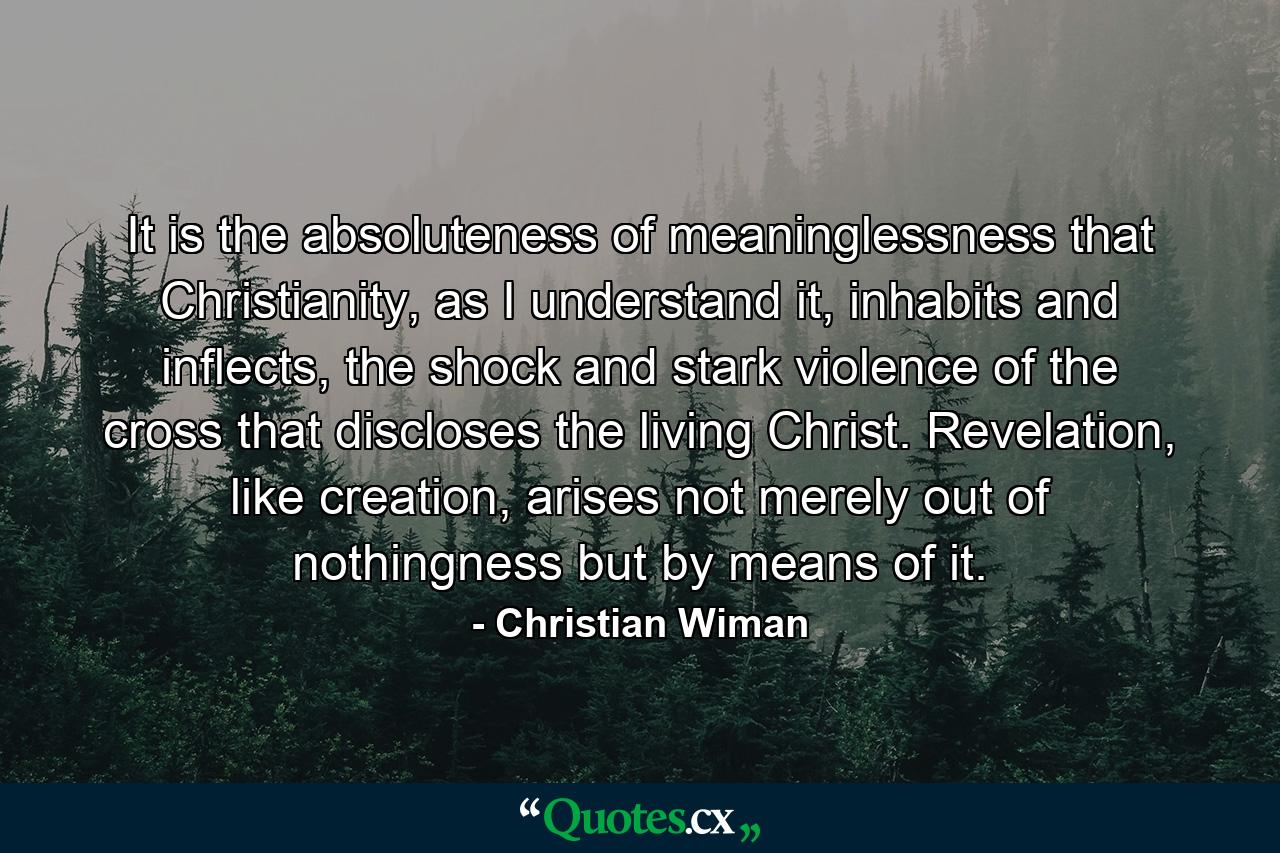 It is the absoluteness of meaninglessness that Christianity, as I understand it, inhabits and inflects, the shock and stark violence of the cross that discloses the living Christ. Revelation, like creation, arises not merely out of nothingness but by means of it. - Quote by Christian Wiman