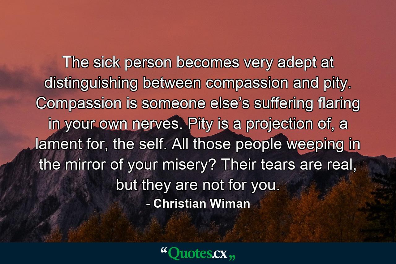 The sick person becomes very adept at distinguishing between compassion and pity. Compassion is someone else’s suffering flaring in your own nerves. Pity is a projection of, a lament for, the self. All those people weeping in the mirror of your misery? Their tears are real, but they are not for you. - Quote by Christian Wiman