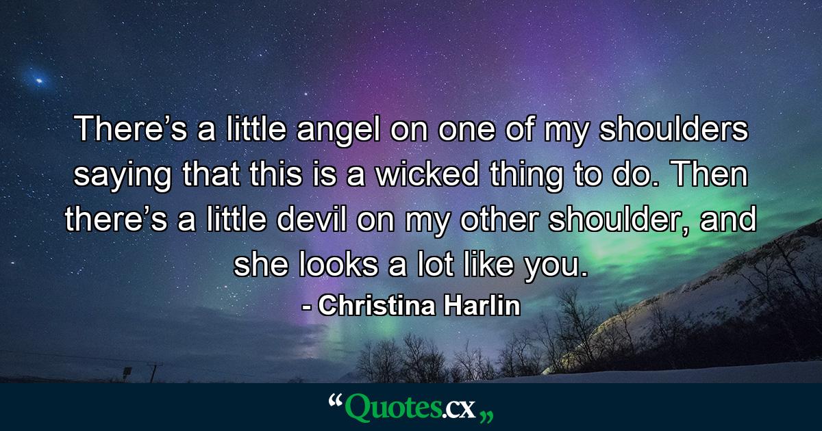 There’s a little angel on one of my shoulders saying that this is a wicked thing to do. Then there’s a little devil on my other shoulder, and she looks a lot like you. - Quote by Christina Harlin