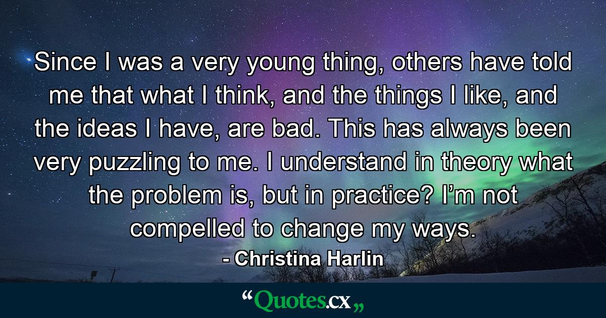 Since I was a very young thing, others have told me that what I think, and the things I like, and the ideas I have, are bad. This has always been very puzzling to me. I understand in theory what the problem is, but in practice? I’m not compelled to change my ways. - Quote by Christina Harlin