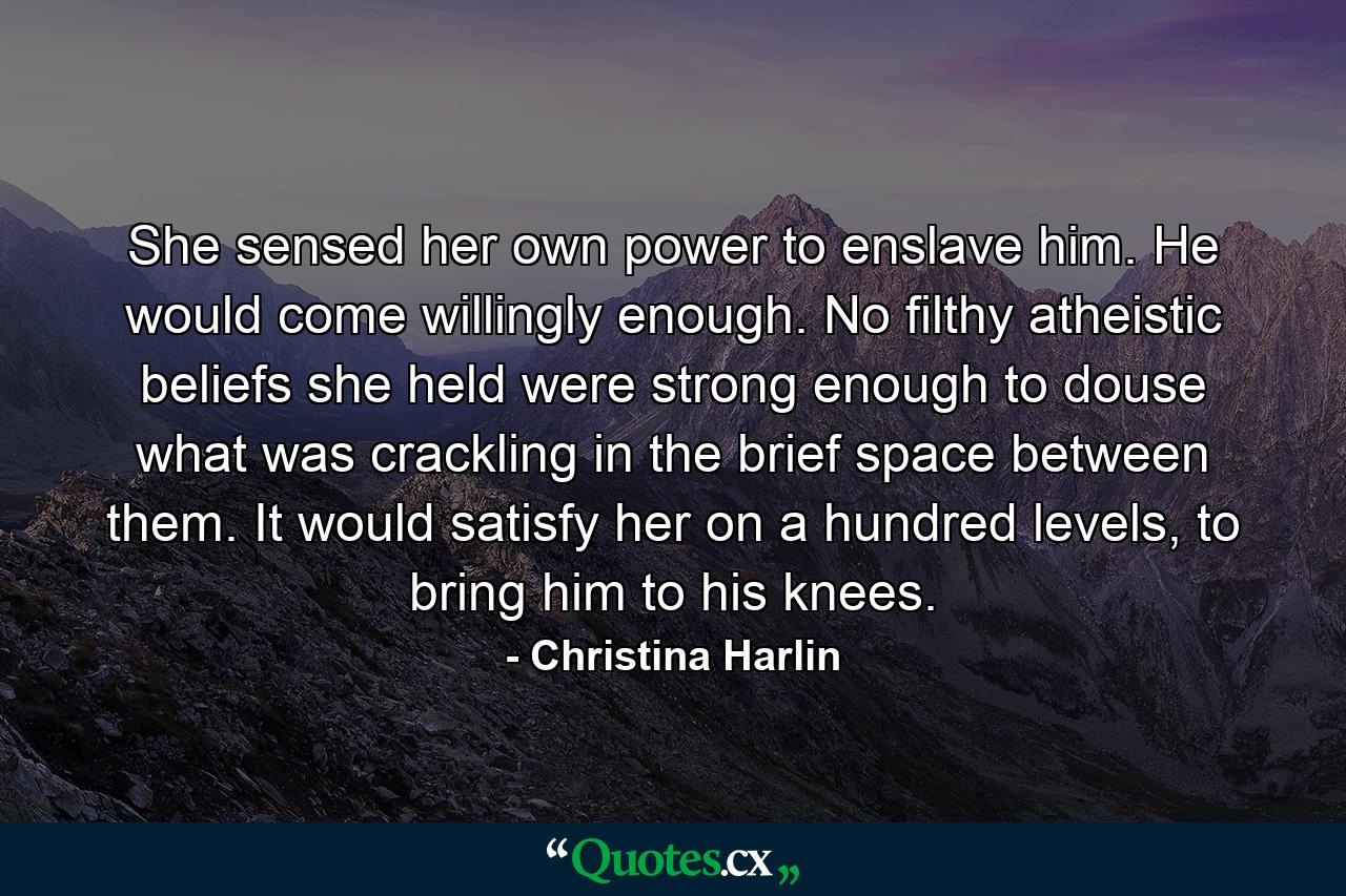 She sensed her own power to enslave him. He would come willingly enough. No filthy atheistic beliefs she held were strong enough to douse what was crackling in the brief space between them. It would satisfy her on a hundred levels, to bring him to his knees. - Quote by Christina Harlin