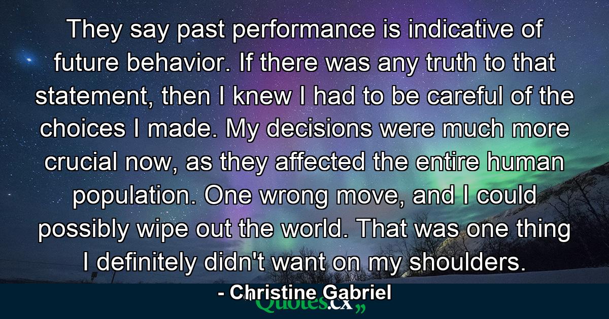 They say past performance is indicative of future behavior. If there was any truth to that statement, then I knew I had to be careful of the choices I made. My decisions were much more crucial now, as they affected the entire human population. One wrong move, and I could possibly wipe out the world. That was one thing I definitely didn't want on my shoulders. - Quote by Christine Gabriel