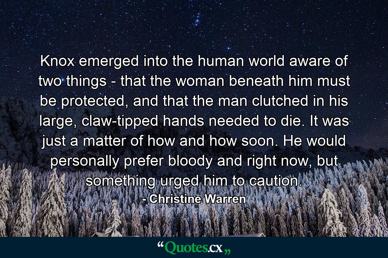 Knox emerged into the human world aware of two things - that the woman beneath him must be protected, and that the man clutched in his large, claw-tipped hands needed to die. It was just a matter of how and how soon. He would personally prefer bloody and right now, but something urged him to caution. - Quote by Christine Warren