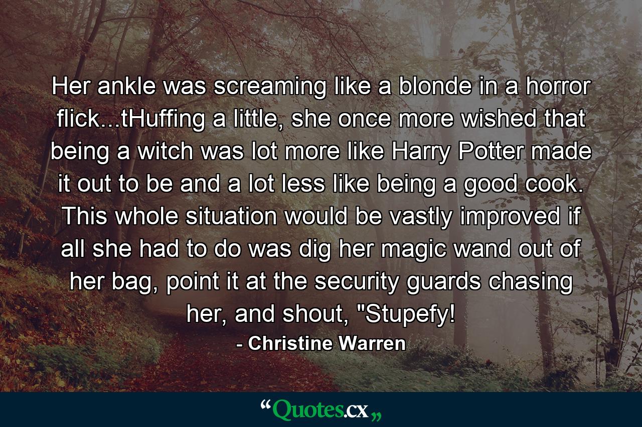 Her ankle was screaming like a blonde in a horror flick...tHuffing a little, she once more wished that being a witch was lot more like Harry Potter made it out to be and a lot less like being a good cook. This whole situation would be vastly improved if all she had to do was dig her magic wand out of her bag, point it at the security guards chasing her, and shout, 