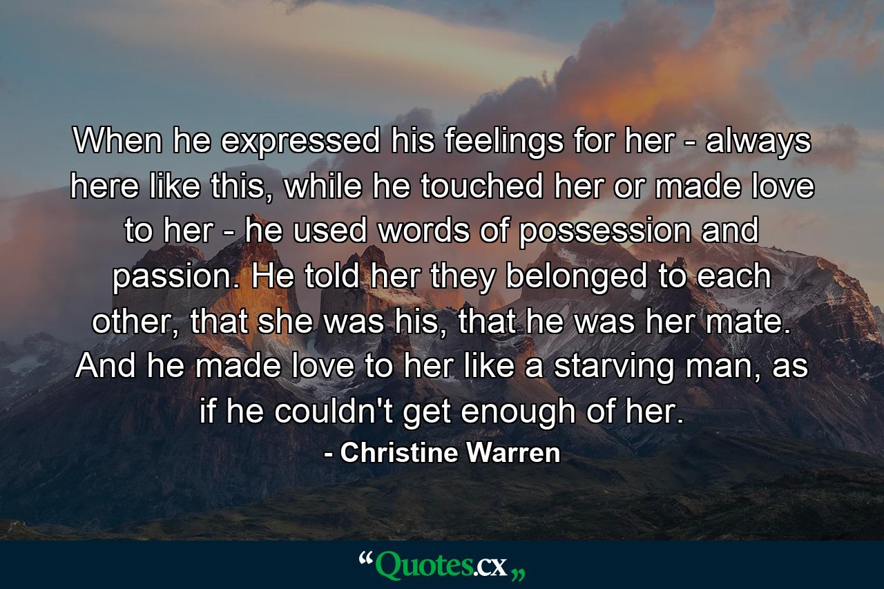 When he expressed his feelings for her - always here like this, while he touched her or made love to her - he used words of possession and passion. He told her they belonged to each other, that she was his, that he was her mate. And he made love to her like a starving man, as if he couldn't get enough of her. - Quote by Christine Warren