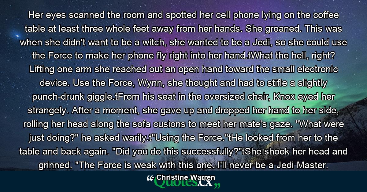 Her eyes scanned the room and spotted her cell phone lying on the coffee table at least three whole feet away from her hands. She groaned. This was when she didn't want to be a witch, she wanted to be a Jedi, so she could use the Force to make her phone fly right into her hand.tWhat the hell, right? Lifting one arm she reached out an open hand toward the small electronic device. Use the Force, Wynn, she thought and had to stifle a slightly punch-drunk giggle.tFrom his seat in the oversized chair, Knox eyed her strangely. After a moment, she gave up and dropped her hand to her side, rolling her head along the sofa cusions to meet her mate's gaze. 