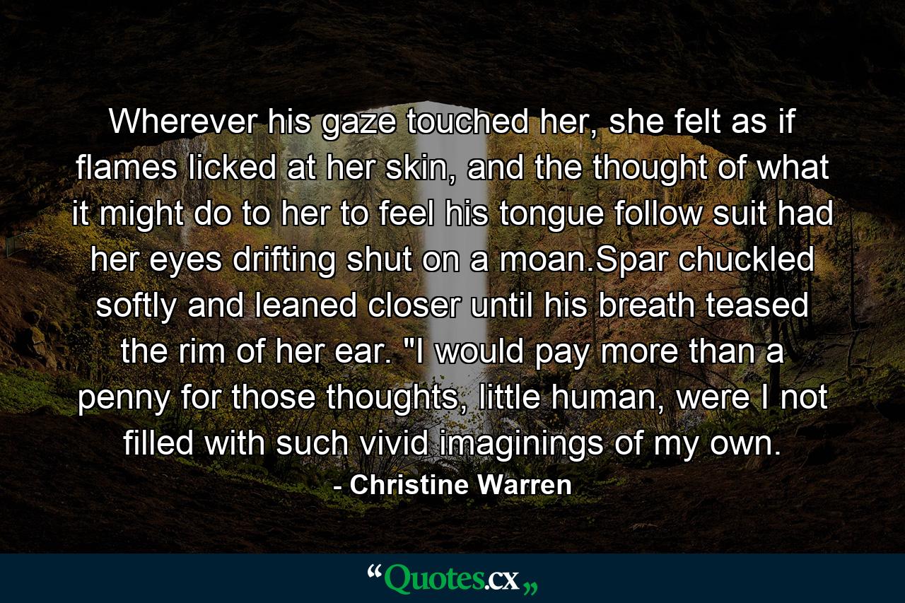 Wherever his gaze touched her, she felt as if flames licked at her skin, and the thought of what it might do to her to feel his tongue follow suit had her eyes drifting shut on a moan.Spar chuckled softly and leaned closer until his breath teased the rim of her ear. 