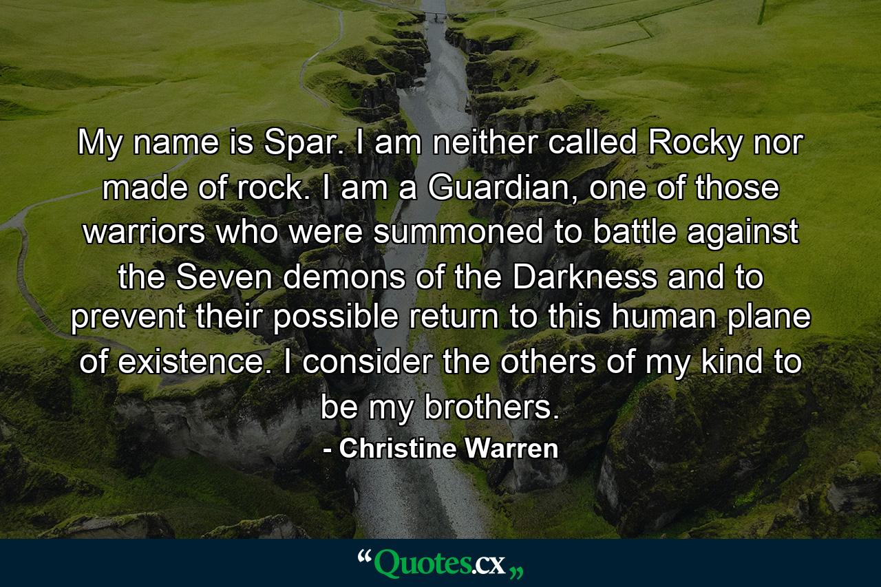 My name is Spar. I am neither called Rocky nor made of rock. I am a Guardian, one of those warriors who were summoned to battle against the Seven demons of the Darkness and to prevent their possible return to this human plane of existence. I consider the others of my kind to be my brothers. - Quote by Christine Warren