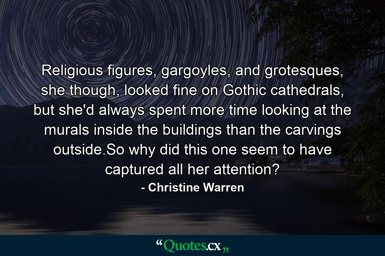 Religious figures, gargoyles, and grotesques, she though, looked fine on Gothic cathedrals, but she'd always spent more time looking at the murals inside the buildings than the carvings outside.So why did this one seem to have captured all her attention? - Quote by Christine Warren