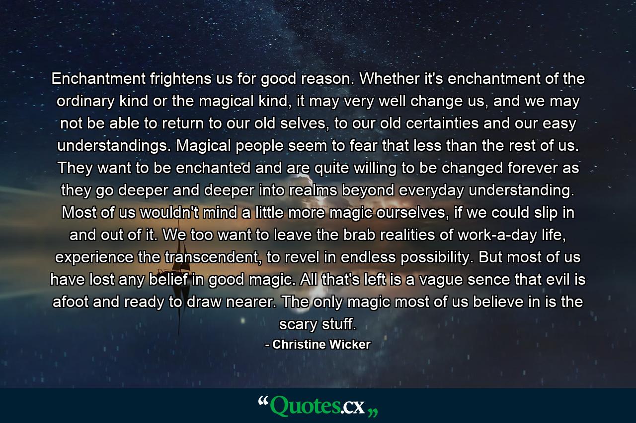 Enchantment frightens us for good reason. Whether it's enchantment of the ordinary kind or the magical kind, it may very well change us, and we may not be able to return to our old selves, to our old certainties and our easy understandings. Magical people seem to fear that less than the rest of us. They want to be enchanted and are quite willing to be changed forever as they go deeper and deeper into realms beyond everyday understanding. Most of us wouldn't mind a little more magic ourselves, if we could slip in and out of it. We too want to leave the brab realities of work-a-day life, experience the transcendent, to revel in endless possibility. But most of us have lost any belief in good magic. All that's left is a vague sence that evil is afoot and ready to draw nearer. The only magic most of us believe in is the scary stuff. - Quote by Christine Wicker