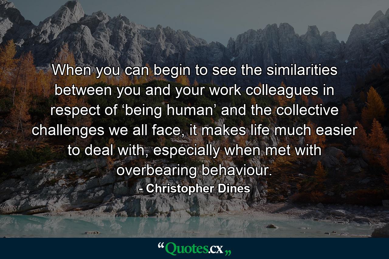 When you can begin to see the similarities between you and your work colleagues in respect of ‘being human’ and the collective challenges we all face, it makes life much easier to deal with, especially when met with overbearing behaviour. - Quote by Christopher Dines