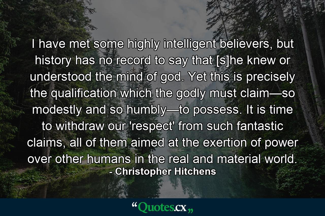 I have met some highly intelligent believers, but history has no record to say that [s]he knew or understood the mind of god. Yet this is precisely the qualification which the godly must claim—so modestly and so humbly—to possess. It is time to withdraw our 'respect' from such fantastic claims, all of them aimed at the exertion of power over other humans in the real and material world. - Quote by Christopher Hitchens