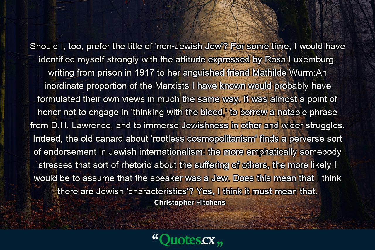 Should I, too, prefer the title of 'non-Jewish Jew'? For some time, I would have identified myself strongly with the attitude expressed by Rosa Luxemburg, writing from prison in 1917 to her anguished friend Mathilde Wurm:An inordinate proportion of the Marxists I have known would probably have formulated their own views in much the same way. It was almost a point of honor not to engage in 'thinking with the blood,' to borrow a notable phrase from D.H. Lawrence, and to immerse Jewishness in other and wider struggles. Indeed, the old canard about 'rootless cosmopolitanism' finds a perverse sort of endorsement in Jewish internationalism: the more emphatically somebody stresses that sort of rhetoric about the suffering of others, the more likely I would be to assume that the speaker was a Jew. Does this mean that I think there are Jewish 'characteristics'? Yes, I think it must mean that. - Quote by Christopher Hitchens