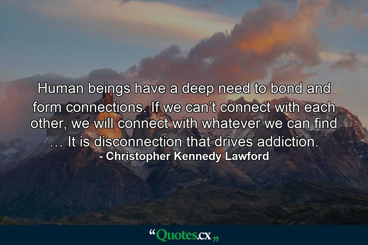 Human beings have a deep need to bond and form connections. If we can’t connect with each other, we will connect with whatever we can find … It is disconnection that drives addiction. - Quote by Christopher Kennedy Lawford