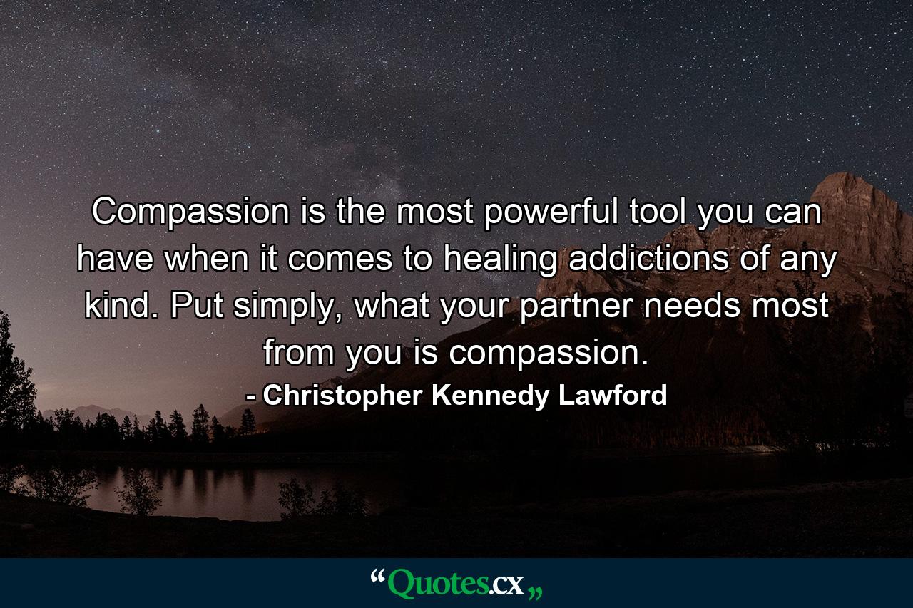 Compassion is the most powerful tool you can have when it comes to healing addictions of any kind. Put simply, what your partner needs most from you is compassion. - Quote by Christopher Kennedy Lawford