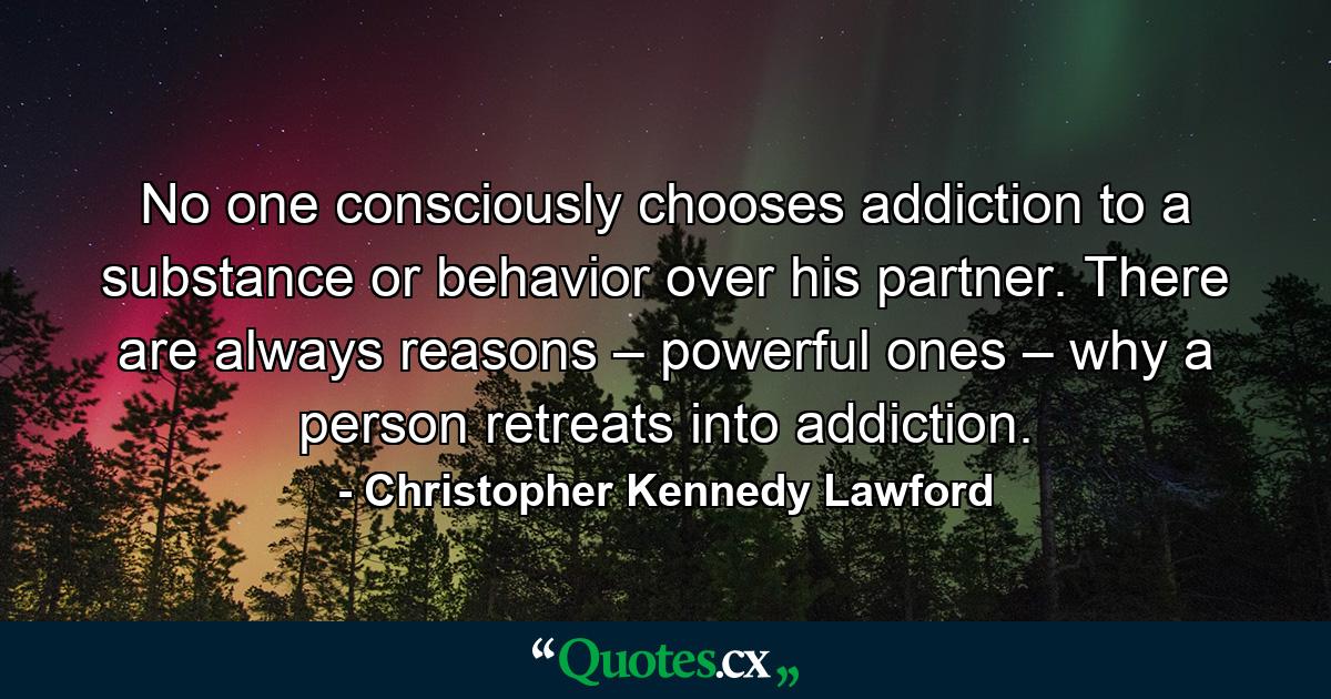 No one consciously chooses addiction to a substance or behavior over his partner. There are always reasons – powerful ones – why a person retreats into addiction. - Quote by Christopher Kennedy Lawford