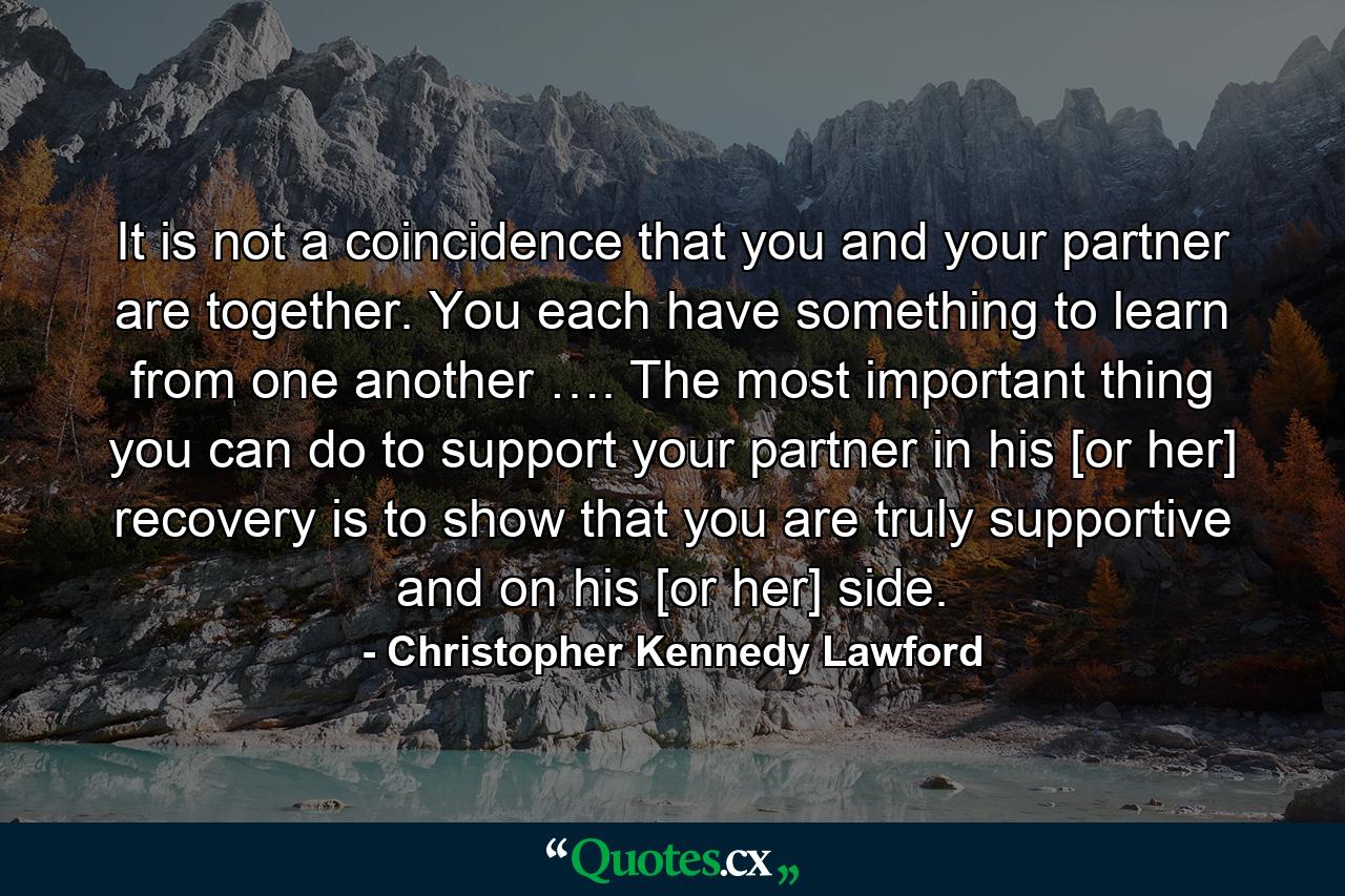 It is not a coincidence that you and your partner are together. You each have something to learn from one another …. The most important thing you can do to support your partner in his [or her] recovery is to show that you are truly supportive and on his [or her] side. - Quote by Christopher Kennedy Lawford