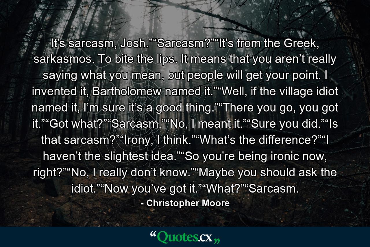 It’s sarcasm, Josh.”“Sarcasm?”“It’s from the Greek, sarkasmos. To bite the lips. It means that you aren’t really saying what you mean, but people will get your point. I invented it, Bartholomew named it.”“Well, if the village idiot named it, I’m sure it’s a good thing.”“There you go, you got it.”“Got what?”“Sarcasm.”“No, I meant it.”“Sure you did.”“Is that sarcasm?”“Irony, I think.”“What’s the difference?”“I haven’t the slightest idea.”“So you’re being ironic now, right?”“No, I really don’t know.”“Maybe you should ask the idiot.”“Now you’ve got it.”“What?”“Sarcasm. - Quote by Christopher Moore