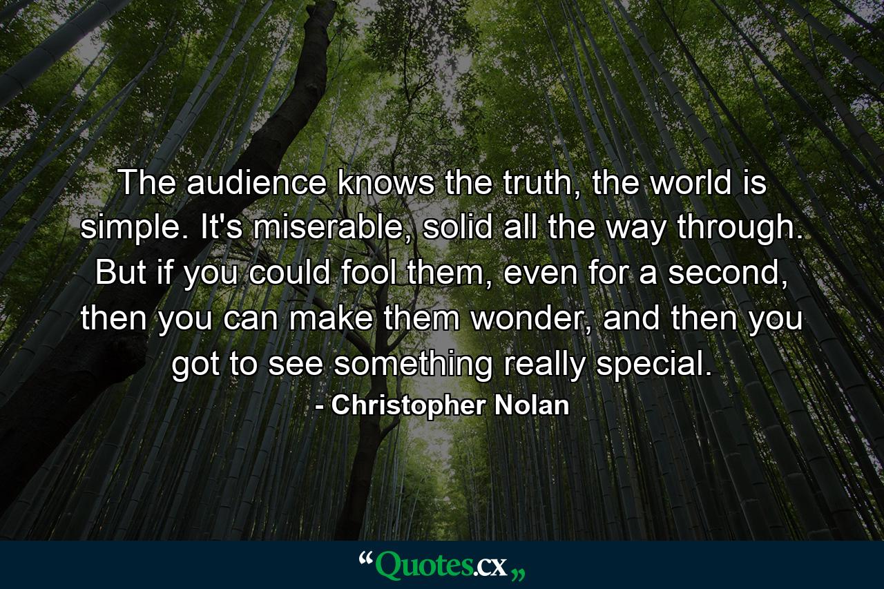 The audience knows the truth, the world is simple. It's miserable, solid all the way through. But if you could fool them, even for a second, then you can make them wonder, and then you got to see something really special. - Quote by Christopher Nolan