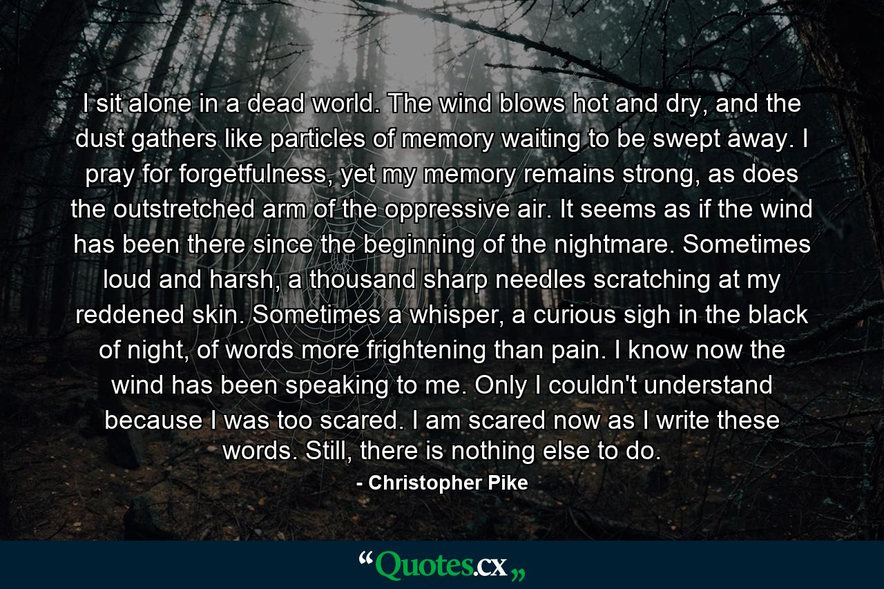 I sit alone in a dead world. The wind blows hot and dry, and the dust gathers like particles of memory waiting to be swept away. I pray for forgetfulness, yet my memory remains strong, as does the outstretched arm of the oppressive air. It seems as if the wind has been there since the beginning of the nightmare. Sometimes loud and harsh, a thousand sharp needles scratching at my reddened skin. Sometimes a whisper, a curious sigh in the black of night, of words more frightening than pain. I know now the wind has been speaking to me. Only I couldn't understand because I was too scared. I am scared now as I write these words. Still, there is nothing else to do. - Quote by Christopher Pike