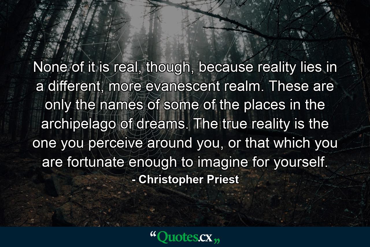 None of it is real, though, because reality lies in a different, more evanescent realm. These are only the names of some of the places in the archipelago of dreams. The true reality is the one you perceive around you, or that which you are fortunate enough to imagine for yourself. - Quote by Christopher Priest