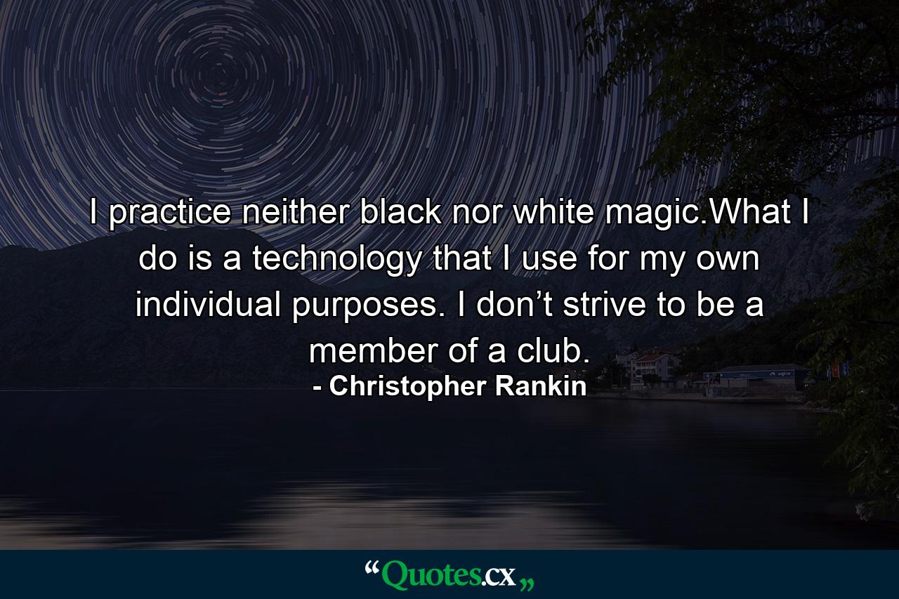 I practice neither black nor white magic.What I do is a technology that I use for my own individual purposes. I don’t strive to be a member of a club. - Quote by Christopher Rankin