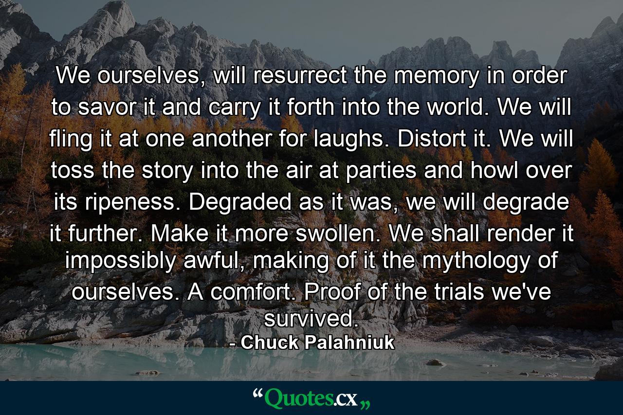 We ourselves, will resurrect the memory in order to savor it and carry it forth into the world. We will fling it at one another for laughs. Distort it. We will toss the story into the air at parties and howl over its ripeness. Degraded as it was, we will degrade it further. Make it more swollen. We shall render it impossibly awful, making of it the mythology of ourselves. A comfort. Proof of the trials we've survived. - Quote by Chuck Palahniuk