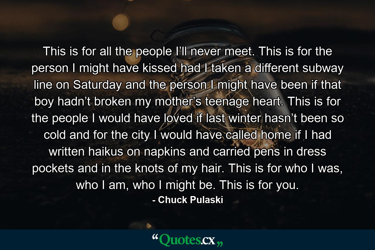 This is for all the people I’ll never meet. This is for the person I might have kissed had I taken a different subway line on Saturday and the person I might have been if that boy hadn’t broken my mother’s teenage heart. This is for the people I would have loved if last winter hasn’t been so cold and for the city I would have called home if I had written haikus on napkins and carried pens in dress pockets and in the knots of my hair. This is for who I was, who I am, who I might be. This is for you. - Quote by Chuck Pulaski