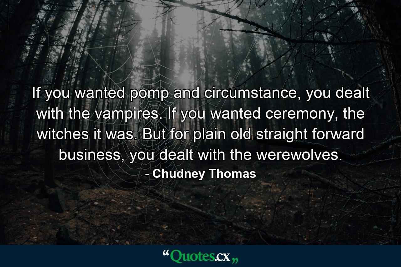 If you wanted pomp and circumstance, you dealt with the vampires. If you wanted ceremony, the witches it was. But for plain old straight forward business, you dealt with the werewolves. - Quote by Chudney Thomas