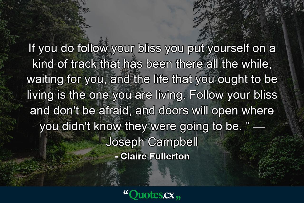 If you do follow your bliss you put yourself on a kind of track that has been there all the while, waiting for you, and the life that you ought to be living is the one you are living. Follow your bliss and don't be afraid, and doors will open where you didn't know they were going to be. ” — Joseph Campbell - Quote by Claire Fullerton