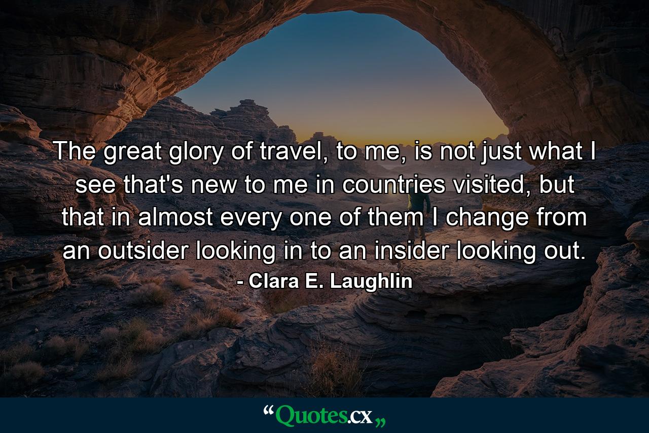 The great glory of travel, to me, is not just what I see that's new to me in countries visited, but that in almost every one of them I change from an outsider looking in to an insider looking out. - Quote by Clara E. Laughlin