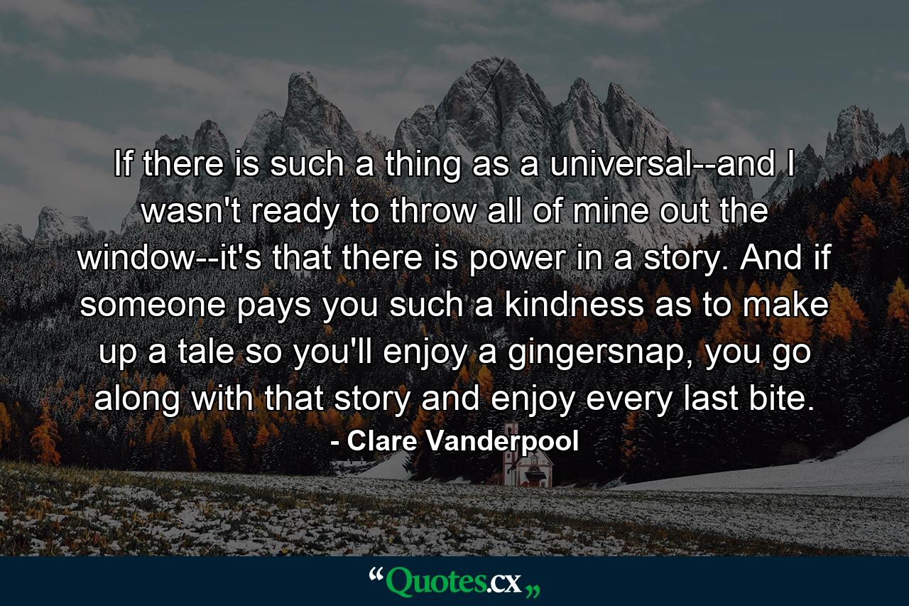 If there is such a thing as a universal--and I wasn't ready to throw all of mine out the window--it's that there is power in a story. And if someone pays you such a kindness as to make up a tale so you'll enjoy a gingersnap, you go along with that story and enjoy every last bite. - Quote by Clare Vanderpool