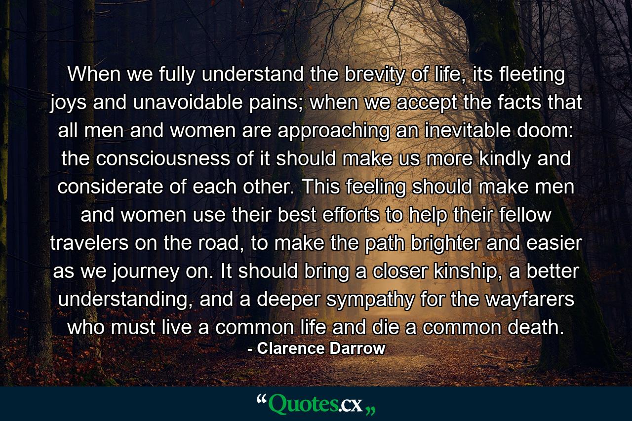 When we fully understand the brevity of life, its fleeting joys and unavoidable pains; when we accept the facts that all men and women are approaching an inevitable doom: the consciousness of it should make us more kindly and considerate of each other. This feeling should make men and women use their best efforts to help their fellow travelers on the road, to make the path brighter and easier as we journey on. It should bring a closer kinship, a better understanding, and a deeper sympathy for the wayfarers who must live a common life and die a common death. - Quote by Clarence Darrow