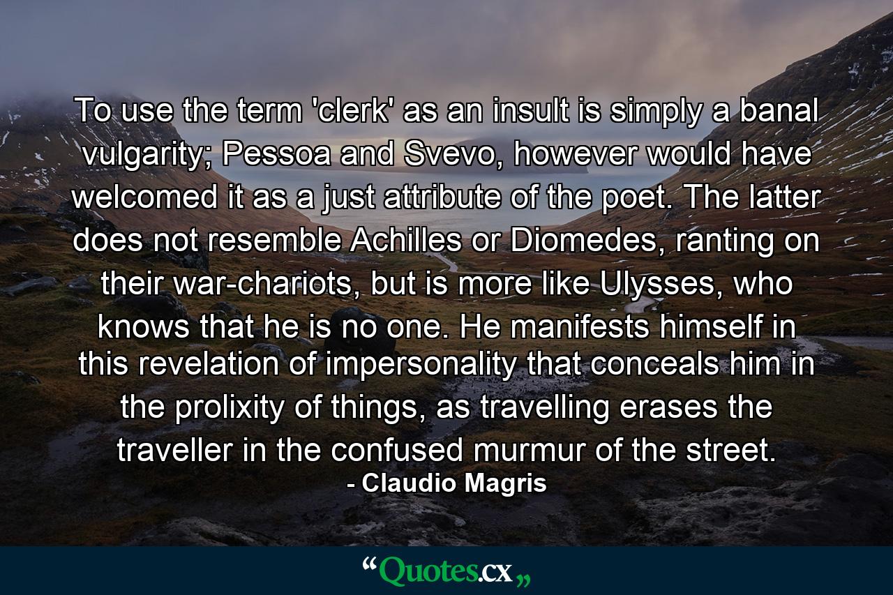 To use the term 'clerk' as an insult is simply a banal vulgarity; Pessoa and Svevo, however would have welcomed it as a just attribute of the poet. The latter does not resemble Achilles or Diomedes, ranting on their war-chariots, but is more like Ulysses, who knows that he is no one. He manifests himself in this revelation of impersonality that conceals him in the prolixity of things, as travelling erases the traveller in the confused murmur of the street. - Quote by Claudio Magris