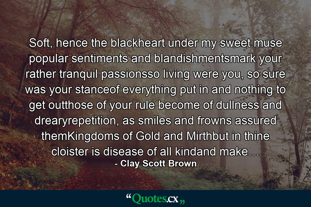 Soft, hence the blackheart under my sweet muse popular sentiments and blandishmentsmark your rather tranquil passionsso living were you, so sure was your stanceof everything put in and nothing to get outthose of your rule become of dullness and drearyrepetition, as smiles and frowns assured themKingdoms of Gold and Mirthbut in thine cloister is disease of all kindand make… - Quote by Clay Scott Brown