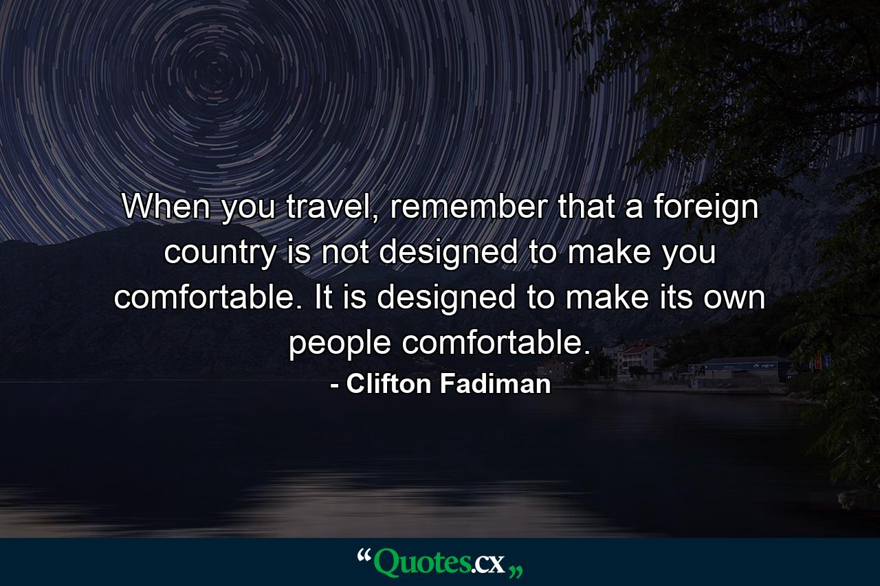 When you travel, remember that a foreign country is not designed to make you comfortable. It is designed to make its own people comfortable. - Quote by Clifton Fadiman