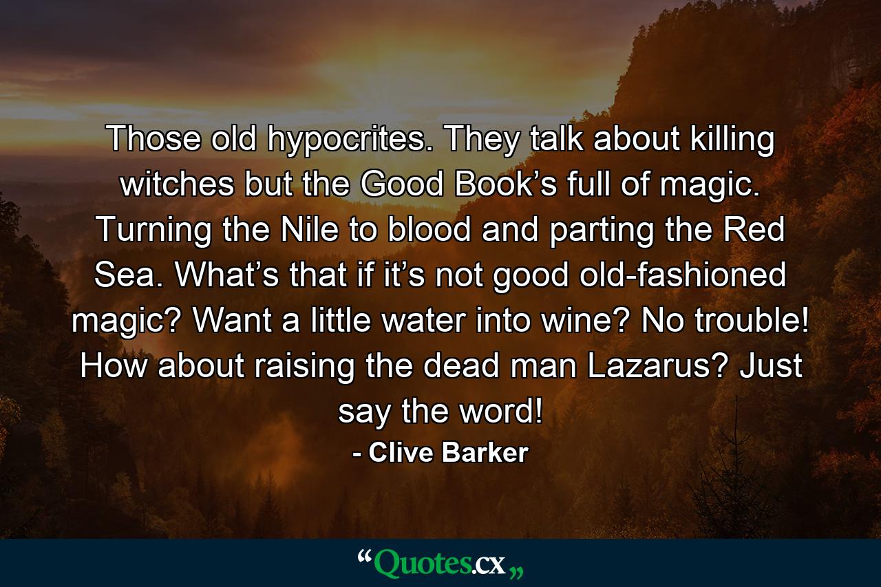 Those old hypocrites. They talk about killing witches but the Good Book’s full of magic. Turning the Nile to blood and parting the Red Sea. What’s that if it’s not good old-fashioned magic? Want a little water into wine? No trouble! How about raising the dead man Lazarus? Just say the word! - Quote by Clive Barker