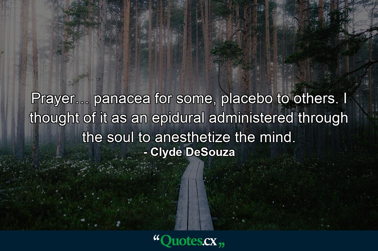 Prayer… panacea for some, placebo to others. I thought of it as an epidural administered through the soul to anesthetize the mind. - Quote by Clyde DeSouza