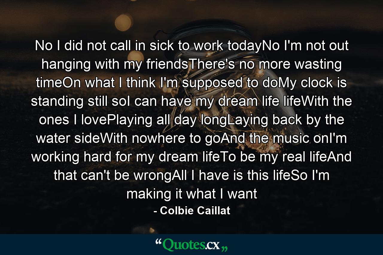 No I did not call in sick to work todayNo I'm not out hanging with my friendsThere's no more wasting timeOn what I think I'm supposed to doMy clock is standing still soI can have my dream life lifeWith the ones I lovePlaying all day longLaying back by the water sideWith nowhere to goAnd the music onI'm working hard for my dream lifeTo be my real lifeAnd that can't be wrongAll I have is this lifeSo I'm making it what I want - Quote by Colbie Caillat