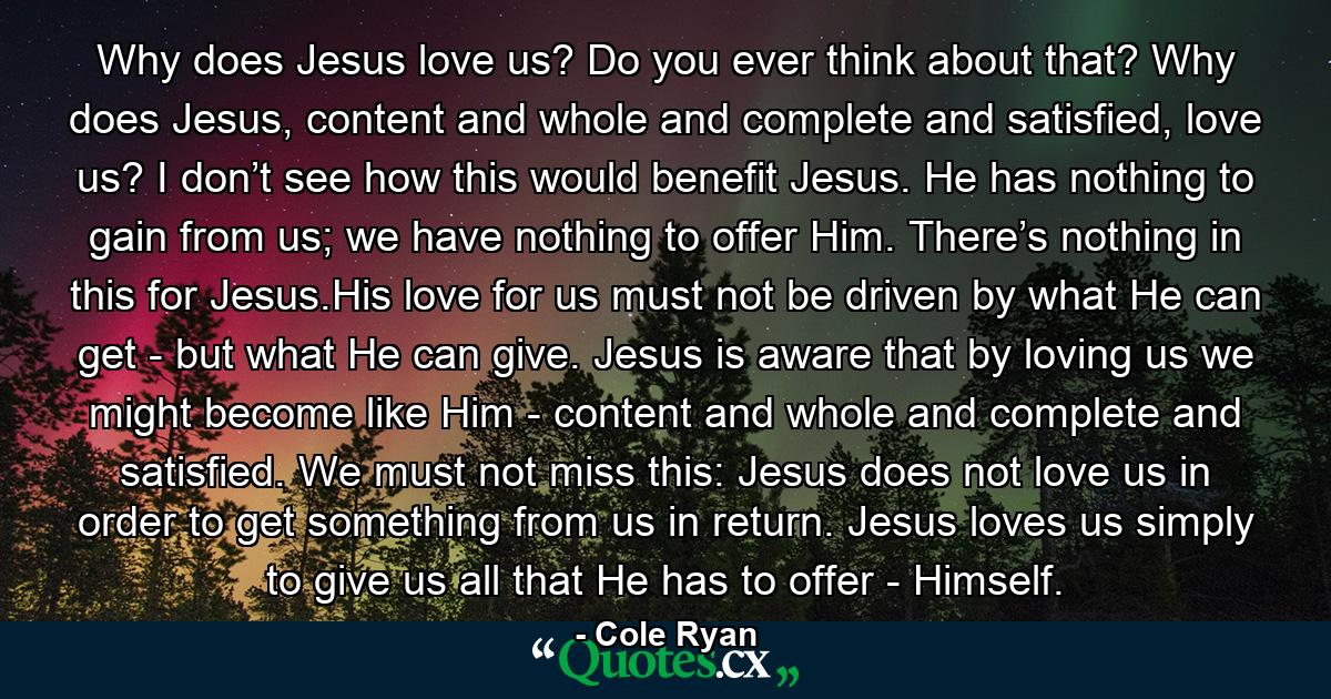 Why does Jesus love us? Do you ever think about that? Why does Jesus, content and whole and complete and satisfied, love us? I don’t see how this would benefit Jesus. He has nothing to gain from us; we have nothing to offer Him. There’s nothing in this for Jesus.His love for us must not be driven by what He can get - but what He can give. Jesus is aware that by loving us we might become like Him - content and whole and complete and satisfied. We must not miss this: Jesus does not love us in order to get something from us in return. Jesus loves us simply to give us all that He has to offer - Himself. - Quote by Cole Ryan