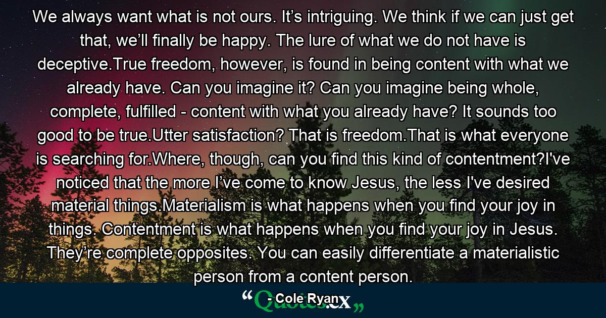 We always want what is not ours. It’s intriguing. We think if we can just get that, we’ll finally be happy. The lure of what we do not have is deceptive.True freedom, however, is found in being content with what we already have. Can you imagine it? Can you imagine being whole, complete, fulfilled - content with what you already have? It sounds too good to be true.Utter satisfaction? That is freedom.That is what everyone is searching for.Where, though, can you find this kind of contentment?I've noticed that the more I’ve come to know Jesus, the less I've desired material things.Materialism is what happens when you find your joy in things. Contentment is what happens when you find your joy in Jesus. They’re complete opposites. You can easily differentiate a materialistic person from a content person. - Quote by Cole Ryan