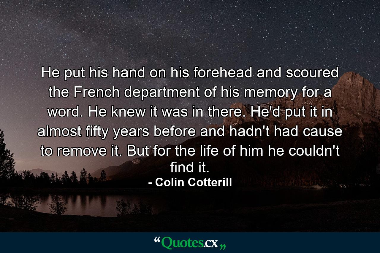 He put his hand on his forehead and scoured the French department of his memory for a word. He knew it was in there. He'd put it in almost fifty years before and hadn't had cause to remove it. But for the life of him he couldn't find it. - Quote by Colin Cotterill