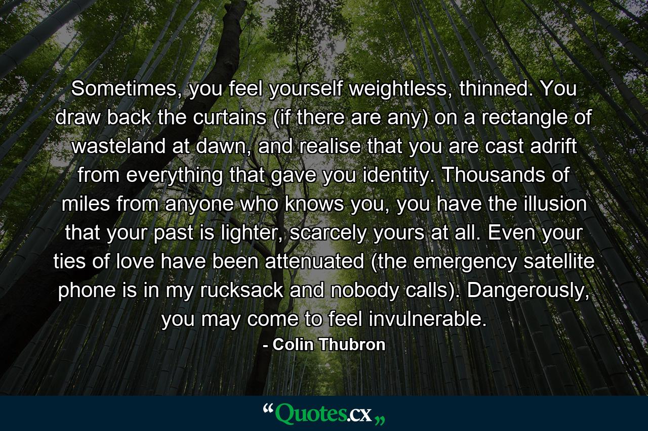 Sometimes, you feel yourself weightless, thinned. You draw back the curtains (if there are any) on a rectangle of wasteland at dawn, and realise that you are cast adrift from everything that gave you identity. Thousands of miles from anyone who knows you, you have the illusion that your past is lighter, scarcely yours at all. Even your ties of love have been attenuated (the emergency satellite phone is in my rucksack and nobody calls). Dangerously, you may come to feel invulnerable. - Quote by Colin Thubron