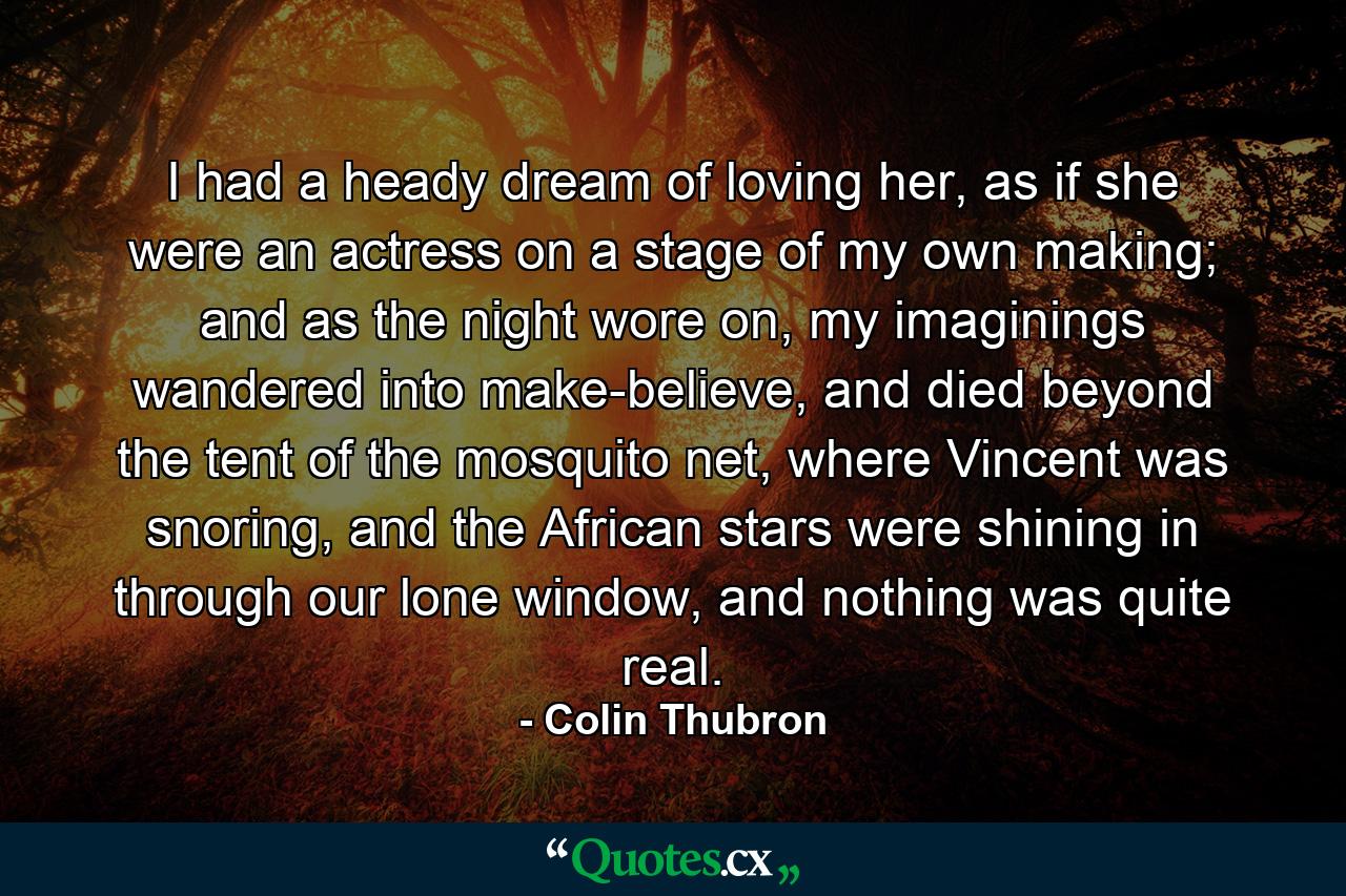 I had a heady dream of loving her, as if she were an actress on a stage of my own making; and as the night wore on, my imaginings wandered into make-believe, and died beyond the tent of the mosquito net, where Vincent was snoring, and the African stars were shining in through our lone window, and nothing was quite real. - Quote by Colin Thubron