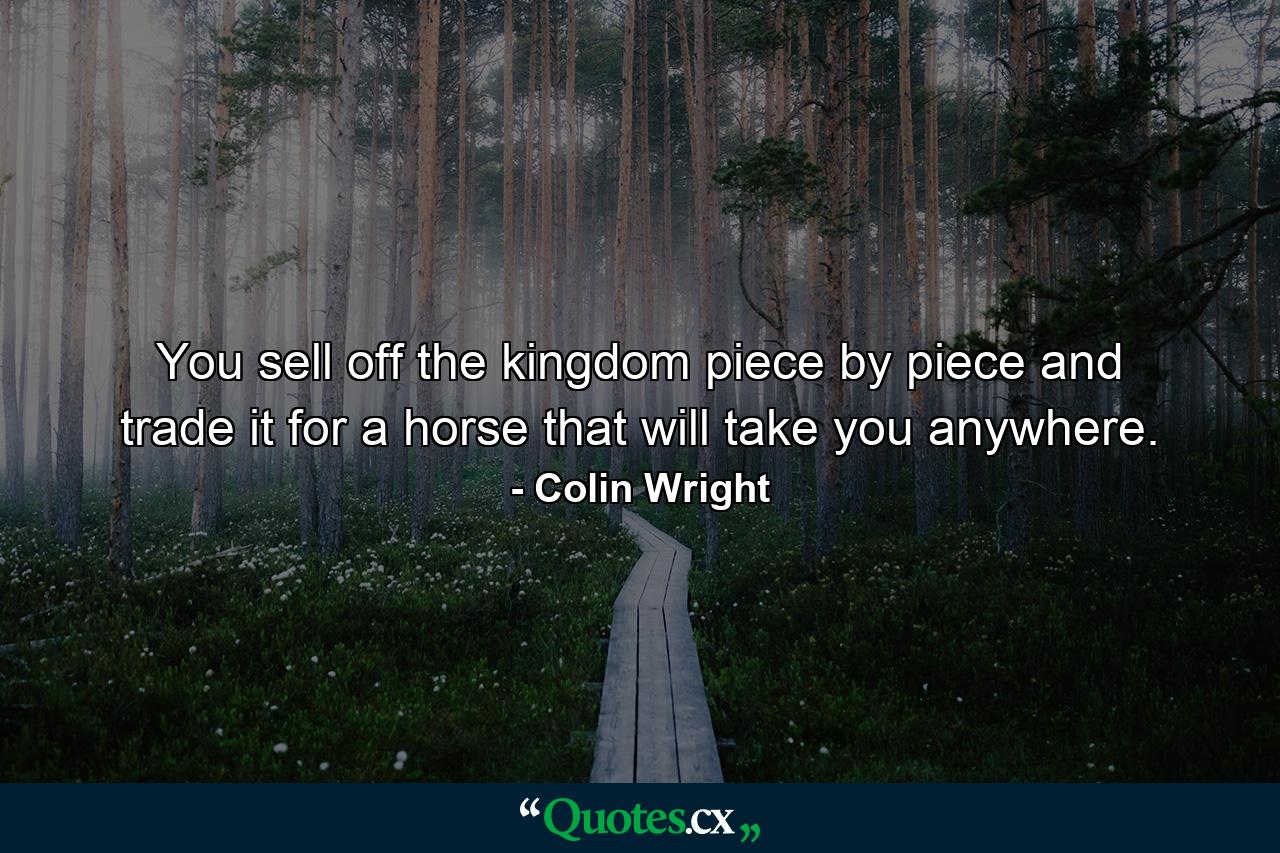 You sell off the kingdom piece by piece and trade it for a horse that will take you anywhere. - Quote by Colin Wright