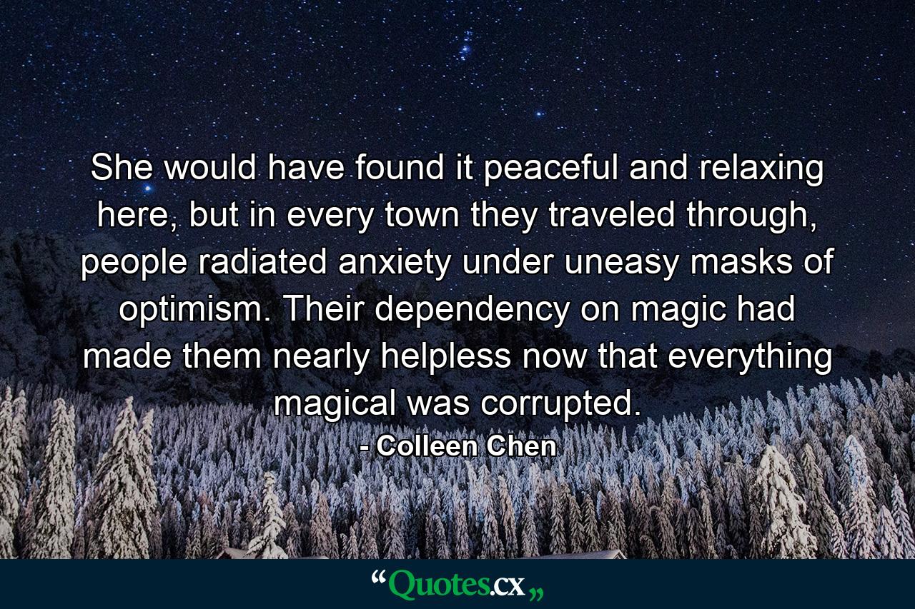 She would have found it peaceful and relaxing here, but in every town they traveled through, people radiated anxiety under uneasy masks of optimism. Their dependency on magic had made them nearly helpless now that everything magical was corrupted. - Quote by Colleen Chen