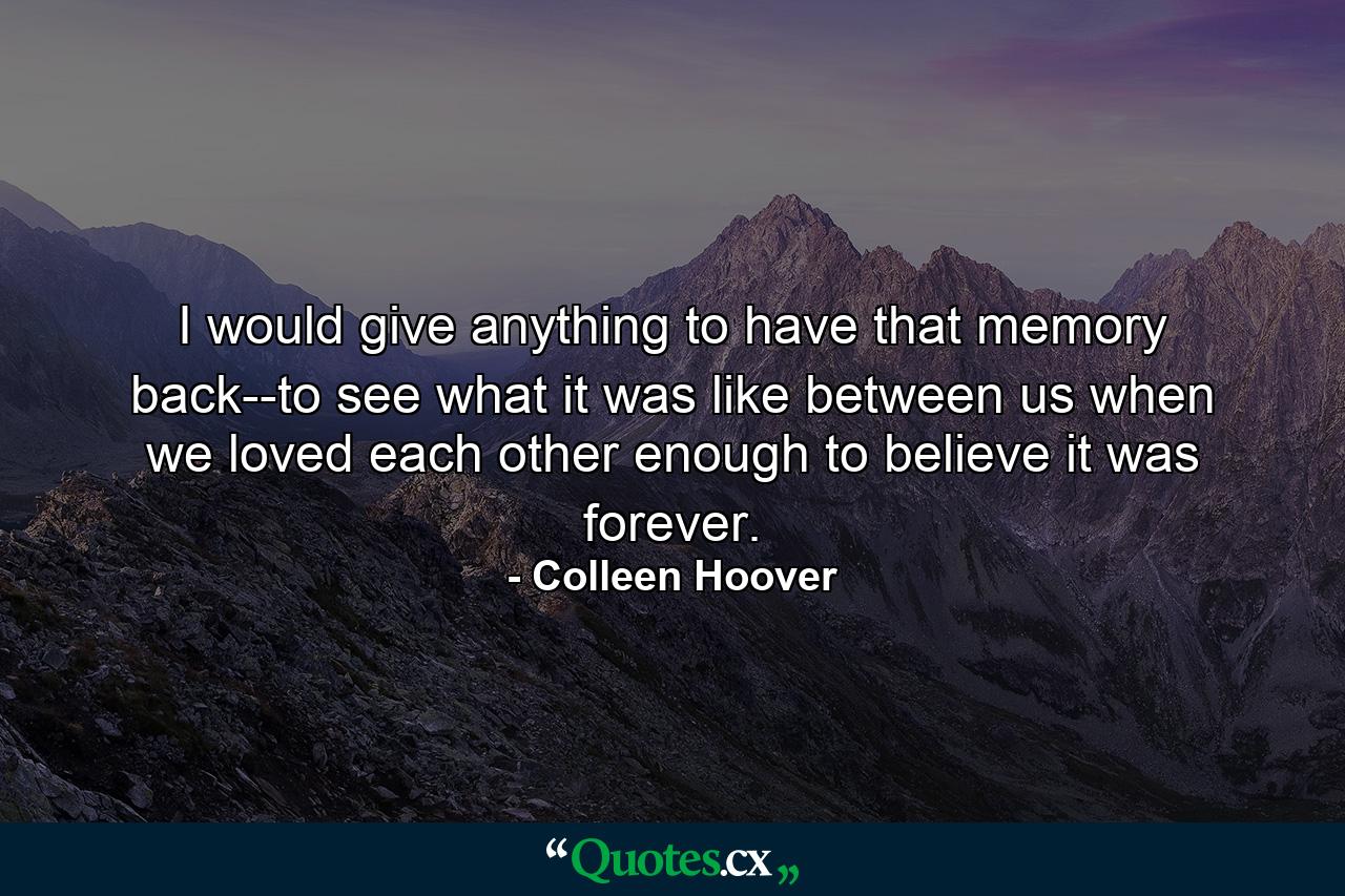 I would give anything to have that memory back--to see what it was like between us when we loved each other enough to believe it was forever. - Quote by Colleen Hoover