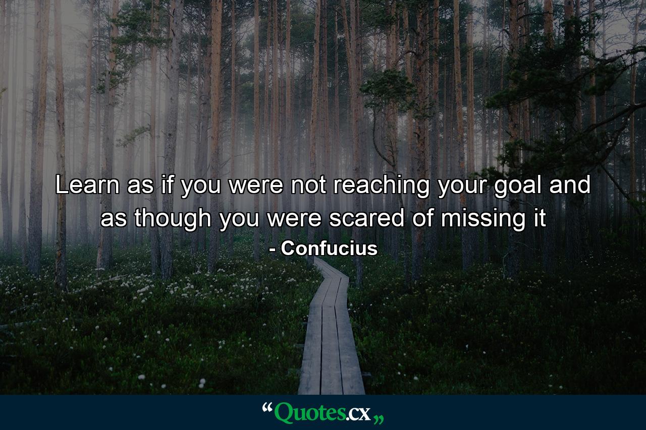 Learn as if you were not reaching your goal and as though you were scared of missing it - Quote by Confucius