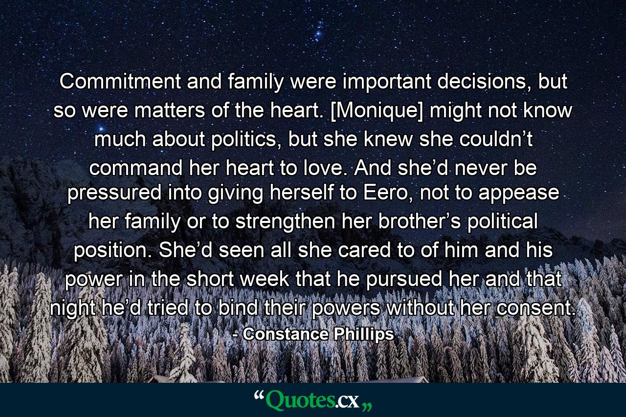 Commitment and family were important decisions, but so were matters of the heart. [Monique] might not know much about politics, but she knew she couldn’t command her heart to love. And she’d never be pressured into giving herself to Eero, not to appease her family or to strengthen her brother’s political position. She’d seen all she cared to of him and his power in the short week that he pursued her and that night he’d tried to bind their powers without her consent. - Quote by Constance Phillips